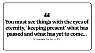 "You must see things with the eyes of eternity, ’keeping present’ what has passed and what has yet to come..."