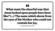 "What must the cheerful way that Jesus looked upon people have been like? (...) The same which shone from the eyes of his Mother who could not contain her joy."