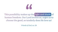 “This possibility makes up the light and shade of human freedom. Our Lord invites us, urges us to choose the good, so tenderly does He love us!" (Friends of God, no. 24)